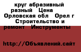 круг абразивный разный › Цена ­ 20 - Орловская обл., Орел г. Строительство и ремонт » Инструменты   